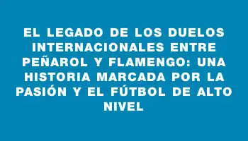 El legado de los duelos internacionales entre Peñarol y Flamengo: una historia marcada por la pasión y el fútbol de alto nivel