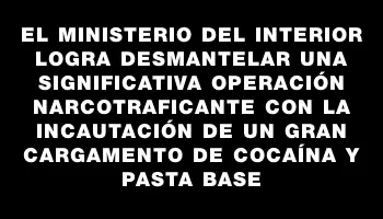 El Ministerio del Interior logra desmantelar una significativa operación narcotraficante con la incautación de un gran cargamento de cocaína y pasta base