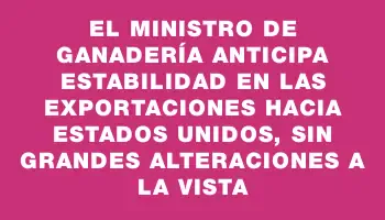 El ministro de Ganadería anticipa estabilidad en las exportaciones hacia Estados Unidos, sin grandes alteraciones a la vista