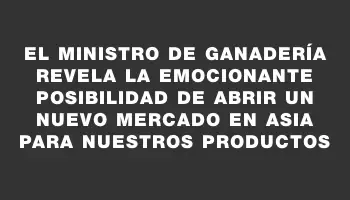 El ministro de Ganadería revela la emocionante posibilidad de abrir un nuevo mercado en Asia para nuestros productos