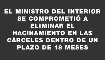 El Ministro del Interior se comprometió a eliminar el hacinamiento en las cárceles dentro de un plazo de 18 meses