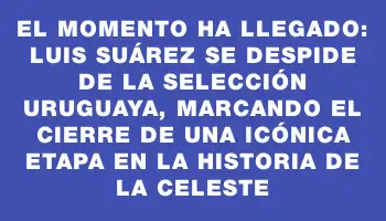 El momento ha llegado: Luis Suárez se despide de la Selección Uruguaya, marcando el cierre de una icónica etapa en la historia de la Celeste