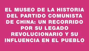 El Museo de la Historia del Partido Comunista de China: Un recorrido por su legado revolucionario y su influencia en el pueblo