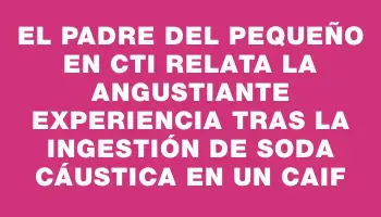 El padre del pequeño en Cti relata la angustiante experiencia tras la ingestión de soda cáustica en un Caif