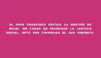 El Papa Francisco critica la gestión de Milei: “En lugar de priorizar la justicia social, optó por financiar el gas pimienta”