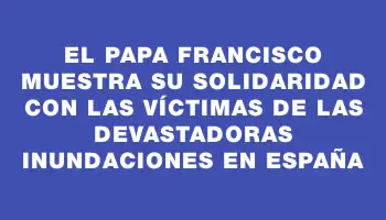 El papa Francisco muestra su solidaridad con las víctimas de las devastadoras inundaciones en España