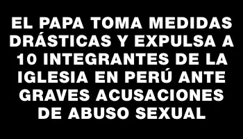 El Papa toma medidas drásticas y expulsa a 10 integrantes de la Iglesia en Perú ante graves acusaciones de abuso sexual