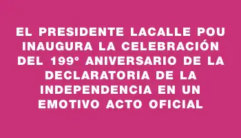 El presidente Lacalle Pou inaugura la celebración del 199° aniversario de la Declaratoria de la Independencia en un emotivo acto oficial