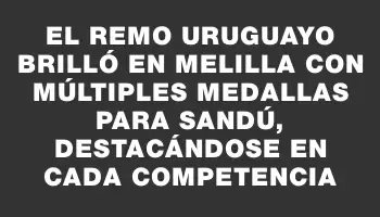 El remo uruguayo brilló en Melilla con múltiples medallas para Sandú, destacándose en cada competencia