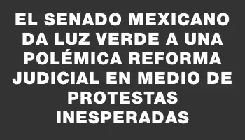 El Senado mexicano da luz verde a una polémica reforma judicial en medio de protestas inesperadas