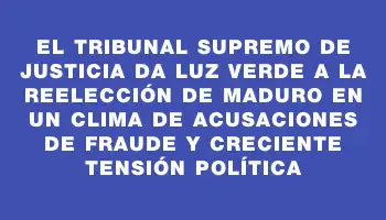 El Tribunal Supremo de Justicia da luz verde a la reelección de Maduro en un clima de acusaciones de fraude y creciente tensión política