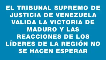 El Tribunal Supremo de Justicia de Venezuela valida la victoria de Maduro y las reacciones de los líderes de la región no se hacen esperar