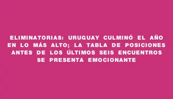 Eliminatorias: Uruguay culminó el año en lo más alto; la tabla de posiciones antes de los últimos seis encuentros se presenta emocionante