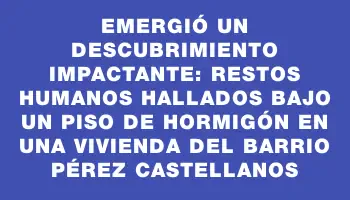 Emergió un descubrimiento impactante: restos humanos hallados bajo un piso de hormigón en una vivienda del barrio Pérez Castellanos