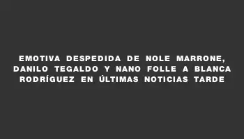 Emotiva despedida de Nole Marrone, Danilo Tegaldo y Nano Folle a Blanca Rodríguez en Últimas Noticias Tarde