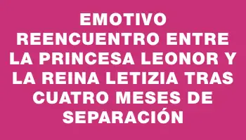 Emotivo reencuentro entre la princesa Leonor y la reina Letizia tras cuatro meses de separación