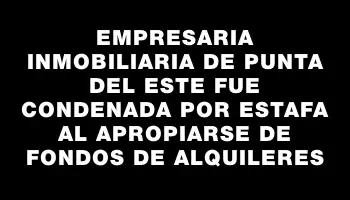 Empresaria inmobiliaria de Punta del Este fue condenada por estafa al apropiarse de fondos de alquileres