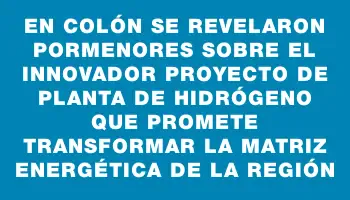 En Colón se revelaron pormenores sobre el innovador proyecto de planta de hidrógeno que promete transformar la matriz energética de la región