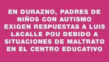 En Durazno, padres de niños con autismo exigen respuestas a Luis Lacalle Pou debido a situaciones de maltrato en el centro educativo