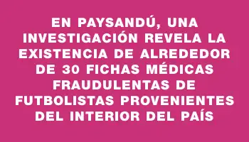 En Paysandú, una investigación revela la existencia de alrededor de 30 fichas médicas fraudulentas de futbolistas provenientes del interior del país