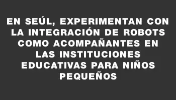 En Seúl, experimentan con la integración de robots como acompañantes en las instituciones educativas para niños pequeños