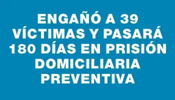 Engañó a 39 víctimas y pasará 180 días en prisión domiciliaria preventiva