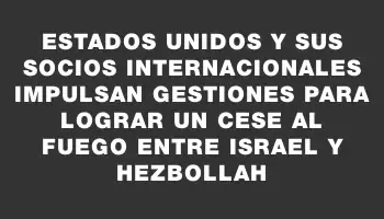 Estados Unidos y sus socios internacionales impulsan gestiones para lograr un cese al fuego entre Israel y Hezbollah