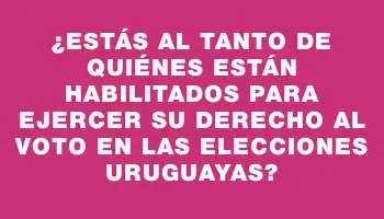 ¿Estás al tanto de quiénes están habilitados para ejercer su derecho al voto en las elecciones uruguayas?