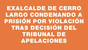 Exalcalde de Cerro Largo condenando a prisión por violación tras decisión del Tribunal de Apelaciones