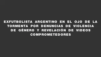 Exfutbolista argentino en el ojo de la tormenta por denuncias de violencia de género y revelación de videos comprometedores