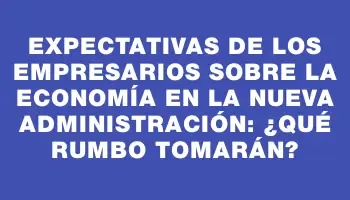 Expectativas de los empresarios sobre la economía en la nueva administración: ¿qué rumbo tomarán?