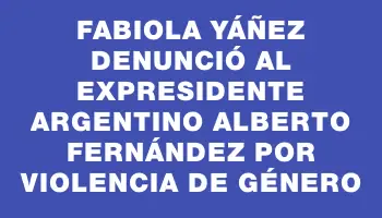 Fabiola Yáñez denunció al expresidente argentino Alberto Fernández por violencia de género