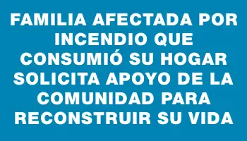 Familia afectada por incendio que consumió su hogar solicita apoyo de la comunidad para reconstruir su vida