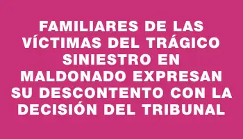 Familiares de las víctimas del trágico siniestro en Maldonado expresan su descontento con la decisión del tribunal