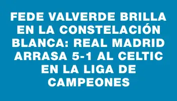 Fede Valverde brilla en la constelación blanca: Real Madrid arrasa 5-1 al Celtic en la Liga de Campeones