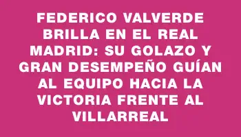 Federico Valverde brilla en el Real Madrid: su golazo y gran desempeño guían al equipo hacia la victoria frente al Villarreal