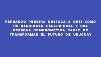 Fernando Pereira destaca a Orsi como un candidato excepcional y una persona comprometida capaz de transformar el futuro de Uruguay