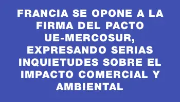 Francia se opone a la firma del pacto UE-Mercosur, expresando serias inquietudes sobre el impacto comercial y ambiental