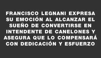 Francisco Legnani expresa su emoción al alcanzar el sueño de convertirse en intendente de Canelones y asegura que lo compensará con dedicación y esfuerzo