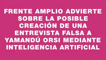 Frente Amplio advierte sobre la posible creación de una entrevista falsa a Yamandú Orsi mediante inteligencia artificial