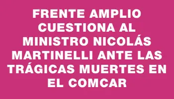 Frente Amplio cuestiona al ministro Nicolás Martinelli ante las trágicas muertes en el Comcar