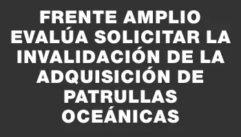 Frente Amplio evalúa solicitar la invalidación de la adquisición de patrullas oceánicas