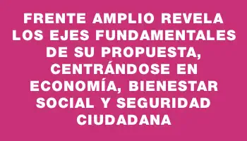 Frente Amplio revela los ejes fundamentales de su propuesta, centrándose en economía, bienestar social y seguridad ciudadana