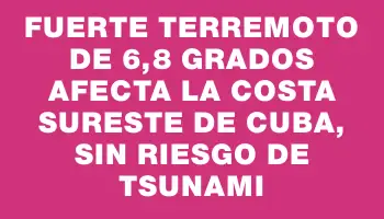 Fuerte terremoto de 6,8 grados afecta la costa sureste de Cuba, sin riesgo de tsunami