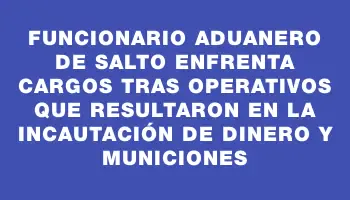 Funcionario aduanero de Salto enfrenta cargos tras operativos que resultaron en la incautación de dinero y municiones