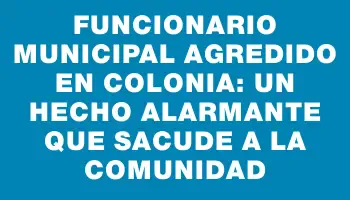 Funcionario municipal agredido en Colonia: un hecho alarmante que sacude a la comunidad