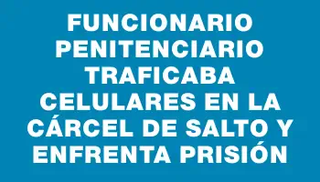 Funcionario penitenciario traficaba celulares en la cárcel de Salto y enfrenta prisión