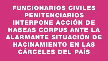 Funcionarios Civiles Penitenciarios interpone acción de habeas corpus ante la alarmante situación de hacinamiento en las cárceles del país