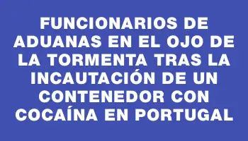 Funcionarios de Aduanas en el ojo de la tormenta tras la incautación de un contenedor con cocaína en Portugal