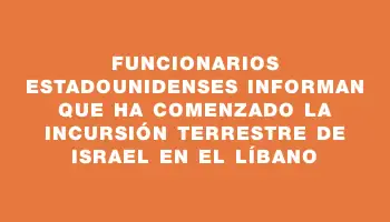 Funcionarios estadounidenses informan que ha comenzado la incursión terrestre de Israel en el Líbano